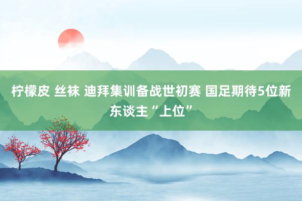 柠檬皮 丝袜 迪拜集训备战世初赛 国足期待5位新东谈主“上位”