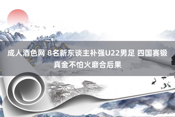 成人酒色网 8名新东谈主补强U22男足 四国赛锻真金不怕火磨合后果