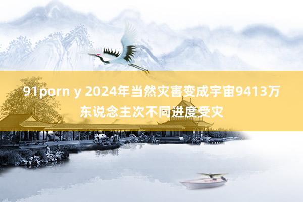 91porn y 2024年当然灾害变成宇宙9413万东说念主次不同进度受灾