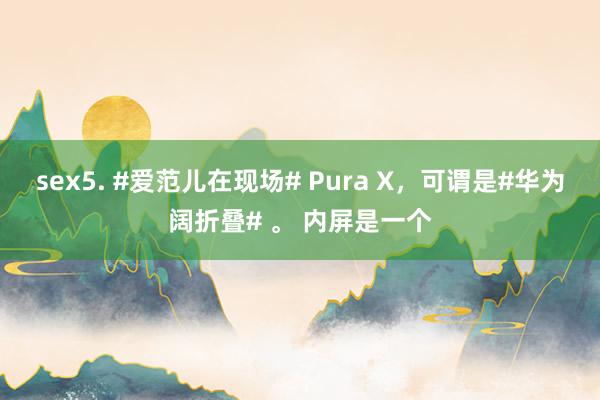 sex5. #爱范儿在现场# Pura X，可谓是#华为阔折叠# 。 内屏是一个