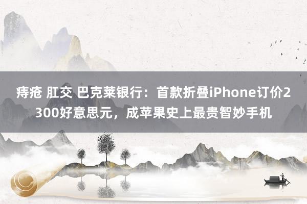 痔疮 肛交 巴克莱银行：首款折叠iPhone订价2300好意思元，成苹果史上最贵智妙手机