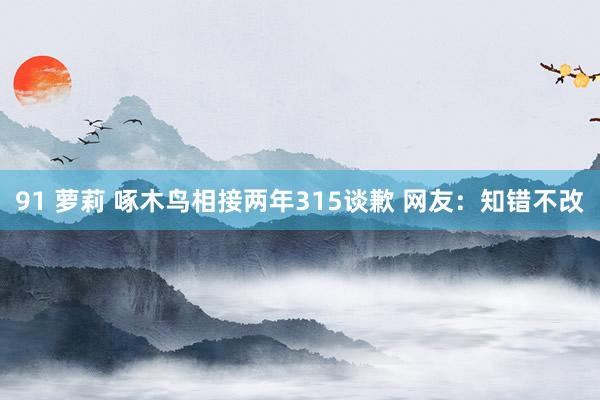 91 萝莉 啄木鸟相接两年315谈歉 网友：知错不改