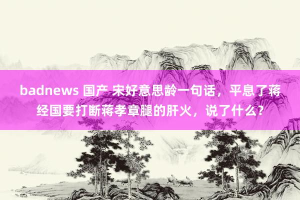 badnews 国产 宋好意思龄一句话，平息了蒋经国要打断蒋孝章腿的肝火，说了什么？