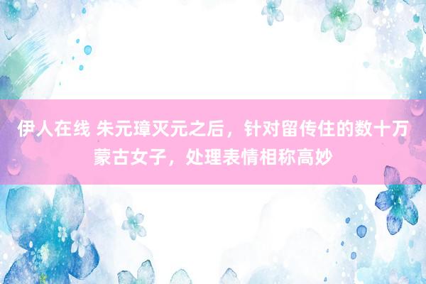 伊人在线 朱元璋灭元之后，针对留传住的数十万蒙古女子，处理表情相称高妙