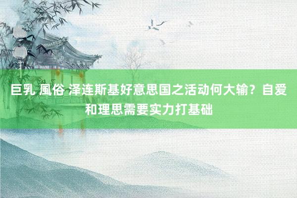 巨乳 風俗 泽连斯基好意思国之活动何大输？自爱和理思需要实力打基础