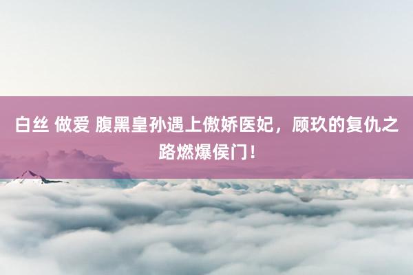 白丝 做爱 腹黑皇孙遇上傲娇医妃，顾玖的复仇之路燃爆侯门！