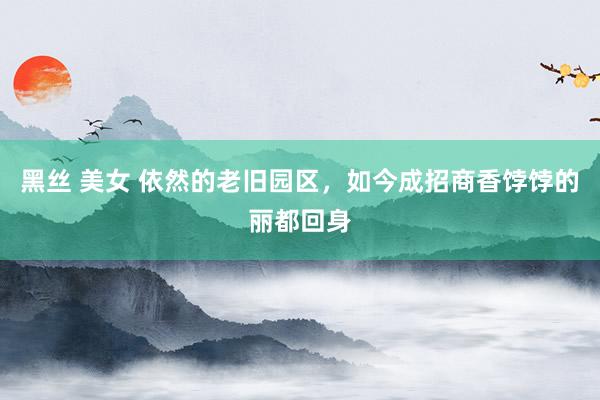 黑丝 美女 依然的老旧园区，如今成招商香饽饽的丽都回身