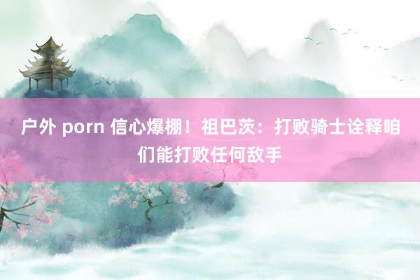 户外 porn 信心爆棚！祖巴茨：打败骑士诠释咱们能打败任何敌手