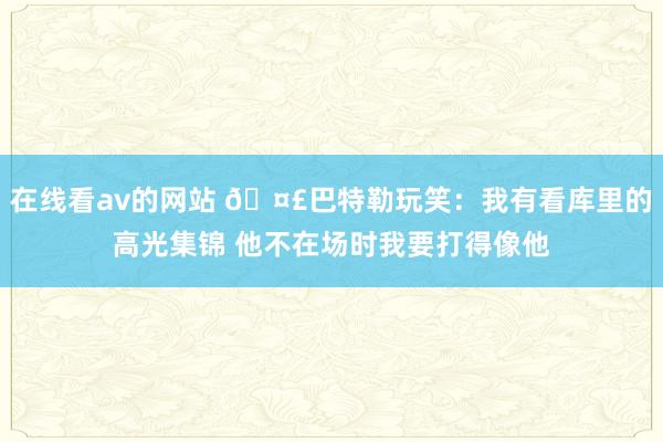 在线看av的网站 🤣巴特勒玩笑：我有看库里的高光集锦 他不在场时我要打得像他