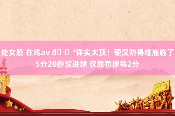 处女膜 在线av 😳详实太顶！硬汉防得雄鹿临了5分20秒没进球 仅靠罚球得2分
