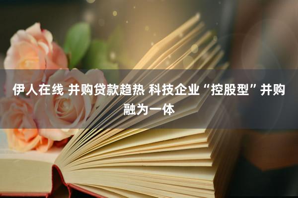伊人在线 并购贷款趋热 科技企业“控股型”并购融为一体