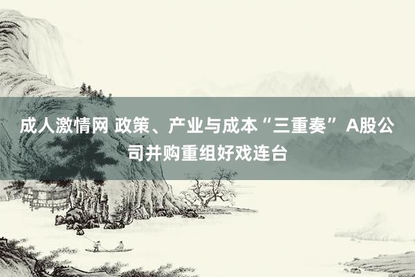 成人激情网 政策、产业与成本“三重奏” A股公司并购重组好戏连台