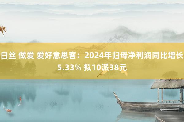 白丝 做爱 爱好意思客：2024年归母净利润同比增长5.33% 拟10派38元