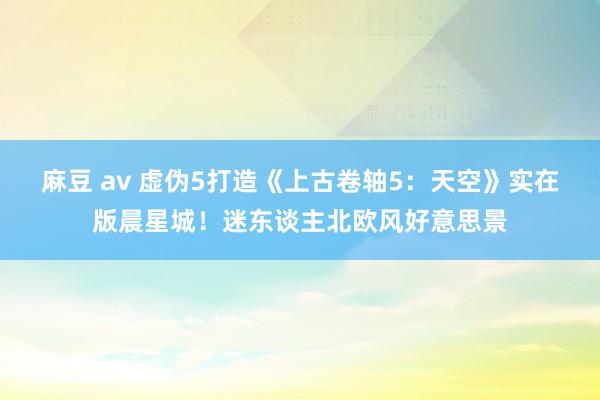 麻豆 av 虚伪5打造《上古卷轴5：天空》实在版晨星城！迷东谈主北欧风好意思景