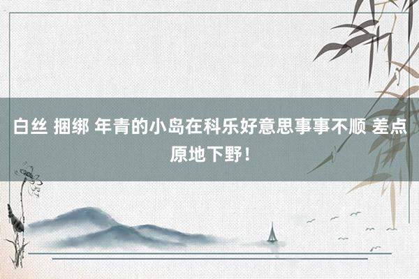 白丝 捆绑 年青的小岛在科乐好意思事事不顺 差点原地下野！