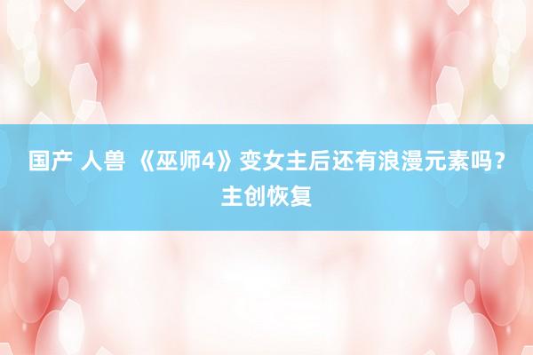 国产 人兽 《巫师4》变女主后还有浪漫元素吗？主创恢复