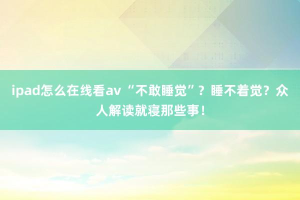 ipad怎么在线看av “不敢睡觉”？睡不着觉？众人解读就寝那些事！