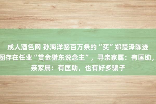 成人酒色网 孙海洋签百万条约“买”郑楚泽陈迹，寻东说念主圈存在任业“赏金猎东说念主”，寻亲家属：有匡助，也有好多骗子