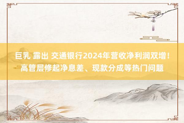 巨乳 露出 交通银行2024年营收净利润双增！高管层修起净息差、现款分成等热门问题