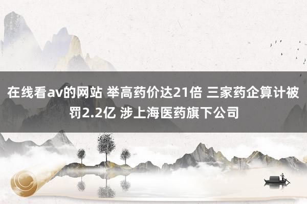 在线看av的网站 举高药价达21倍 三家药企算计被罚2.2亿 涉上海医药旗下公司