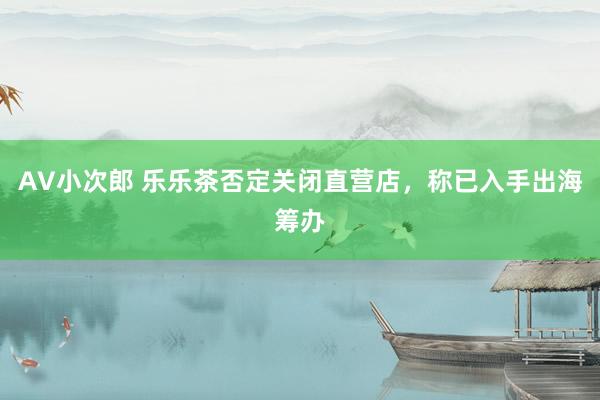 AV小次郎 乐乐茶否定关闭直营店，称已入手出海筹办