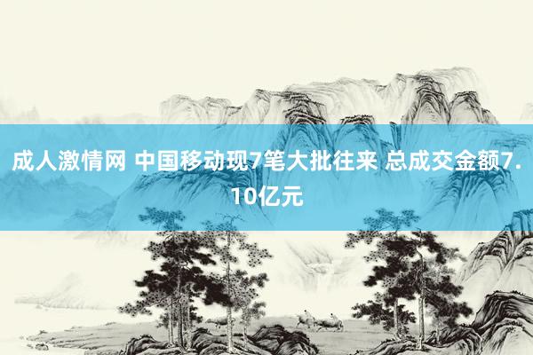 成人激情网 中国移动现7笔大批往来 总成交金额7.10亿元