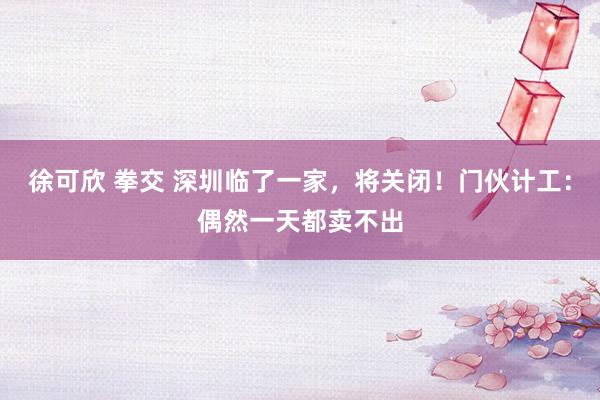 徐可欣 拳交 深圳临了一家，将关闭！门伙计工：偶然一天都卖不出