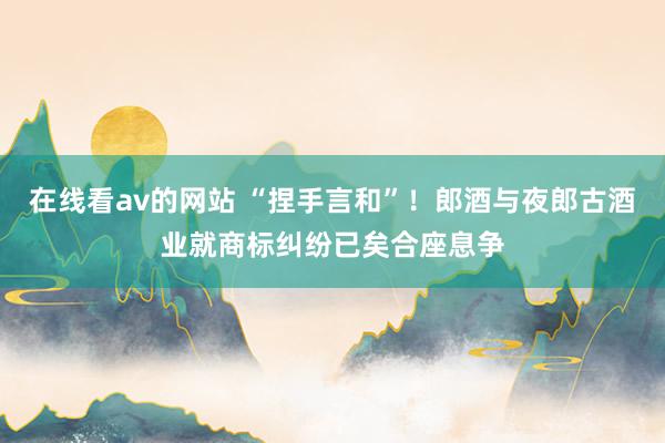 在线看av的网站 “捏手言和”！郎酒与夜郎古酒业就商标纠纷已矣合座息争