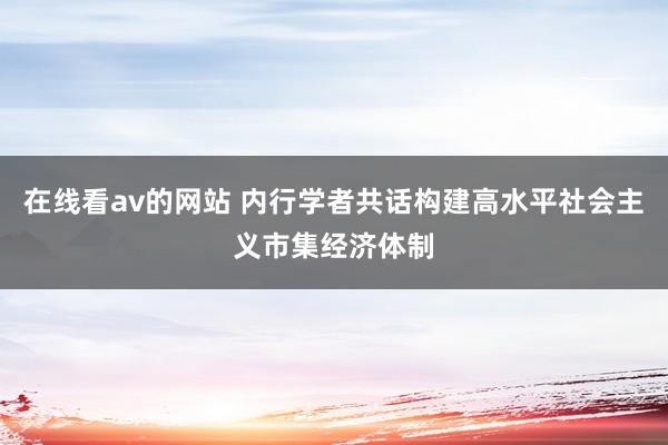 在线看av的网站 内行学者共话构建高水平社会主义市集经济体制