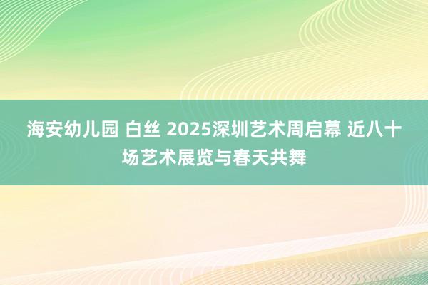 海安幼儿园 白丝 2025深圳艺术周启幕 近八十场艺术展览与春天共舞
