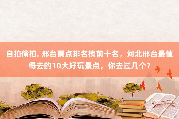 自拍偷拍. 邢台景点排名榜前十名，河北邢台最值得去的10大好玩景点，你去过几个？