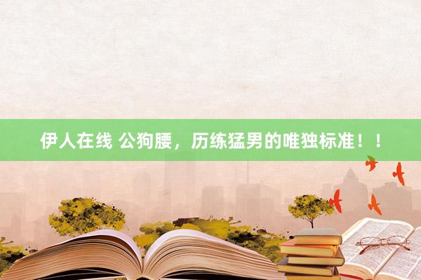 伊人在线 公狗腰，历练猛男的唯独标准！！