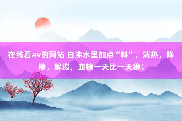 在线看av的网站 白沸水里加点“料”，清热，降糖，解渴，血糖一天比一天稳！