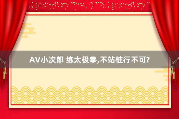 AV小次郎 练太极拳，不站桩行不可?