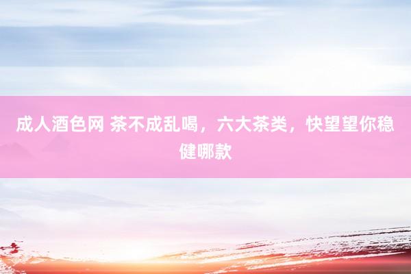 成人酒色网 茶不成乱喝，六大茶类，快望望你稳健哪款