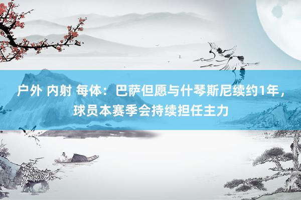 户外 内射 每体：巴萨但愿与什琴斯尼续约1年，球员本赛季会持续担任主力