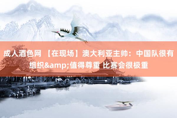 成人酒色网 【在现场】澳大利亚主帅：中国队很有组织&值得尊重 比赛会很极重