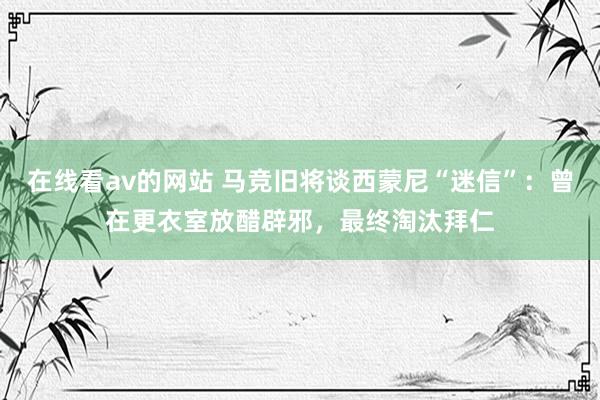 在线看av的网站 马竞旧将谈西蒙尼“迷信”：曾在更衣室放醋辟邪，最终淘汰拜仁