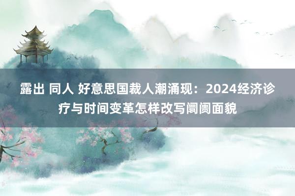 露出 同人 好意思国裁人潮涌现：2024经济诊疗与时间变革怎样改写阛阓面貌