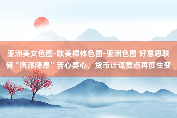 亚洲美女色图-欧美裸体色图-亚洲色图 好意思联储“鹰派降息”苦心婆心，货币计谋要点再度生变
