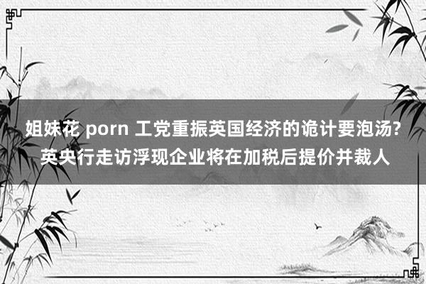 姐妹花 porn 工党重振英国经济的诡计要泡汤? 英央行走访浮现企业将在加税后提价并裁人