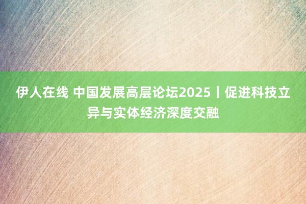 伊人在线 中国发展高层论坛2025丨促进科技立异与实体经济深度交融