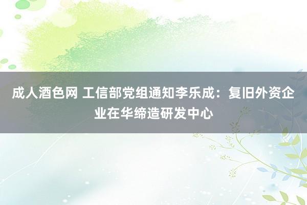 成人酒色网 工信部党组通知李乐成：复旧外资企业在华缔造研发中心