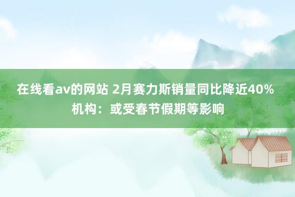 在线看av的网站 2月赛力斯销量同比降近40% 机构：或受春节假期等影响
