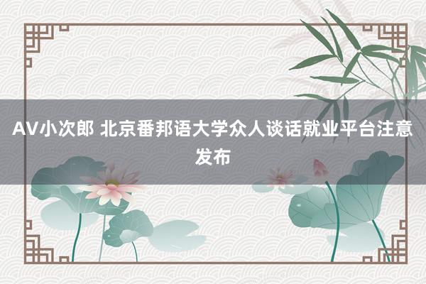 AV小次郎 北京番邦语大学众人谈话就业平台注意发布