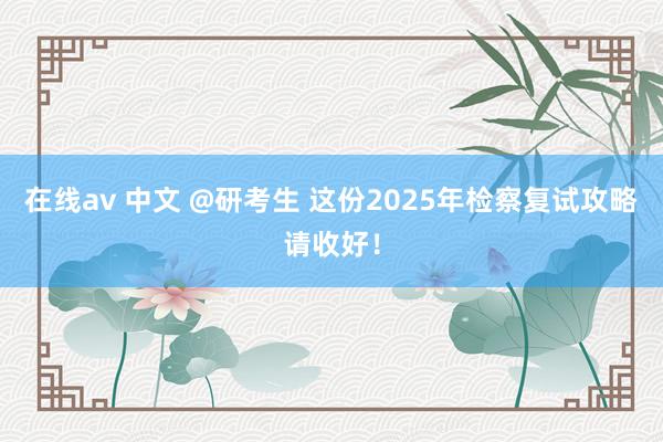 在线av 中文 @研考生 这份2025年检察复试攻略请收好！