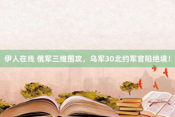 伊人在线 俄军三维围攻，乌军30北约军官陷绝境！