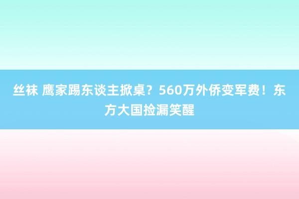 丝袜 鹰家踢东谈主掀桌？560万外侨变军费！东方大国捡漏笑醒