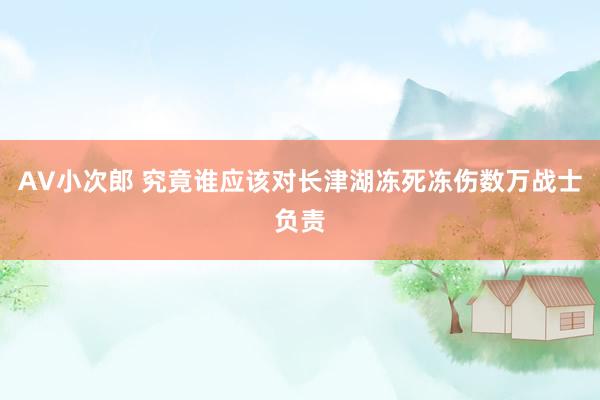 AV小次郎 究竟谁应该对长津湖冻死冻伤数万战士负责