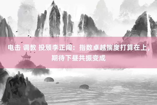 电击 调教 投顾李正闯：指数卓越揣度打算在上，期待下昼共振变成